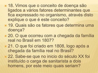  18. Vimos que o conceito de doença são
ligados a vários fatores determinantes que
fica expressado no organismo, através disto
explique o que é este conceito?
 19. Quais são os fatores que determina uma
doença?
 20. O que ocorreu com a chegada da família
real no Brasil em 1807?
 21. O que foi criado em 1808, logo após a
chegada da família real no Brasil?
 22. Sabe-se que no inicio do século XX foi
instituído o carga de sanitarista a dois
homens, por este meio quais seriam?
 