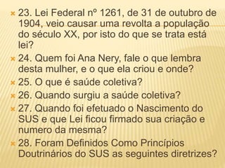  23. Lei Federal nº 1261, de 31 de outubro de
1904, veio causar uma revolta a população
do século XX, por isto do que se trata está
lei?
 24. Quem foi Ana Nery, fale o que lembra
desta mulher, e o que ela criou e onde?
 25. O que é saúde coletiva?
 26. Quando surgiu a saúde coletiva?
 27. Quando foi efetuado o Nascimento do
SUS e que Lei ficou firmado sua criação e
numero da mesma?
 28. Foram Definidos Como Princípios
Doutrinários do SUS as seguintes diretrizes?
 