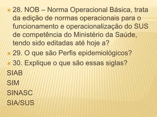  28. NOB – Norma Operacional Básica, trata
da edição de normas operacionais para o
funcionamento e operacionalização do SUS
de competência do Ministério da Saúde,
tendo sido editadas até hoje a?
 29. O que são Perfis epidemiológicos?
 30. Explique o que são essas siglas?
SIAB
SIM
SINASC
SIA/SUS
 