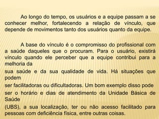 Ao longo do tempo, os usuários e a equipe passam a se
conhecer melhor, fortalecendo a relação de vínculo, que
depende de movimentos tanto dos usuários quanto da equipe.
A base do vínculo é o compromisso do profissional com
a saúde daqueles que o procuram. Para o usuário, existirá
vínculo quando ele perceber que a equipe contribui para a
melhoria da
sua saúde e da sua qualidade de vida. Há situações que
podem
ser facilitadoras ou dificultadoras. Um bom exemplo disso pode
ser o horário e dias de atendimento da Unidade Básica de
Saúde
(UBS), a sua localização, ter ou não acesso facilitado para
pessoas com deficiência física, entre outras coisas.
 