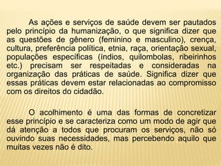 As ações e serviços de saúde devem ser pautados
pelo princípio da humanização, o que significa dizer que
as questões de gênero (feminino e masculino), crença,
cultura, preferência política, etnia, raça, orientação sexual,
populações específicas (índios, quilombolas, ribeirinhos
etc.) precisam ser respeitadas e consideradas na
organização das práticas de saúde. Significa dizer que
essas práticas devem estar relacionadas ao compromisso
com os direitos do cidadão.
O acolhimento é uma das formas de concretizar
esse princípio e se caracteriza como um modo de agir que
dá atenção a todos que procuram os serviços, não só
ouvindo suas necessidades, mas percebendo aquilo que
muitas vezes não é dito.
 
