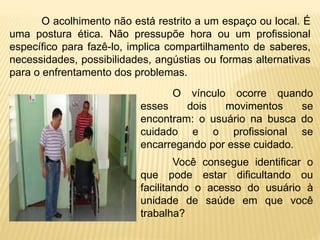 O acolhimento não está restrito a um espaço ou local. É
uma postura ética. Não pressupõe hora ou um profissional
específico para fazê-lo, implica compartilhamento de saberes,
necessidades, possibilidades, angústias ou formas alternativas
para o enfrentamento dos problemas.
O vínculo ocorre quando
esses dois movimentos se
encontram: o usuário na busca do
cuidado e o profissional se
encarregando por esse cuidado.
Você consegue identificar o
que pode estar dificultando ou
facilitando o acesso do usuário à
unidade de saúde em que você
trabalha?
 