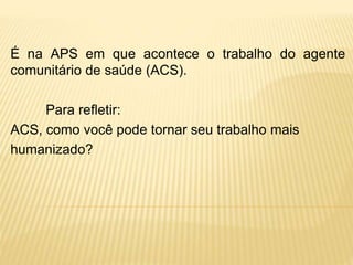 É na APS em que acontece o trabalho do agente
comunitário de saúde (ACS).
Para refletir:
ACS, como você pode tornar seu trabalho mais
humanizado?
 