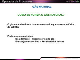 GÁS NATURAL
COMO SE FORMA O GÁS NATURAL?
O gás natural se forma da mesma maneira que os reservatórios
de petróleo
Podem ser encontrados:
Isoladamente – Reservatórios de gás
Em conjunto com óleo – Reservatórios mistos
 