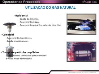 UTILIZAÇÃO DO GÁS NATURAL
- Residencial
- Cocção de Alimentos
- Aquecimento de água
- Aquecimento central (em países de clima frio)
- Comercial
- Aquecimento de ambientes
- Cocção em restaurantes
- Transporte particular ou público
- Utilizado como combustível para automóveis
e outros meios de transporte
 