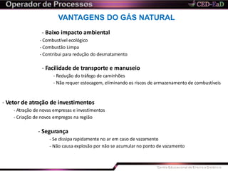 VANTAGENS DO GÁS NATURAL
- Baixo impacto ambiental
- Combustível ecológico
- Combustão Limpa
- Contribui para redução do desmatamento
- Facilidade de transporte e manuseio
- Redução do tráfego de caminhões
- Não requer estocagem, eliminando os riscos de armazenamento de combustíveis
- Vetor de atração de investimentos
- Atração de novas empresas e investimentos
- Criação de novos empregos na região
- Segurança
- Se dissipa rapidamente no ar em caso de vazamento
- Não causa explosão por não se acumular no ponto de vazamento
 