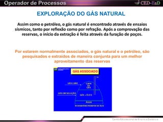 EXPLORAÇÃO DO GÁS NATURAL
Assim como o petróleo, o gás natural é encontrado através de ensaios
sísmicos, tanto por reflexão como por refração. Após a comprovação das
reservas, o início da extração é feita através da furação de poços.
Por estarem normalmente associados, o gás natural e o petróleo, são
pesquisados e extraídos de maneira conjunta para um melhor
aproveitamento das reservas
 