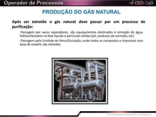 PRODUÇÃO DO GÁS NATURAL
Após ser extraído o gás natural deve passar por um processo de
purificação:
-Passagem por vasos separadores, são equipamentos destinados à remoção de água,
hidrocarbonetos na fase líquida e partículas sólidas (pó, produtos de corrosão, etc)
-Passagem pela Unidade de Dessulfurização, onde todos os compostos e impurezas com
base de enxofre são retirados
 