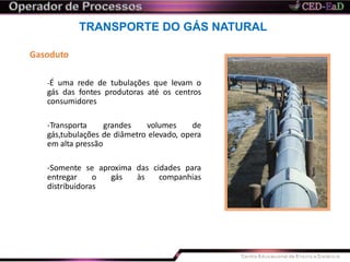 TRANSPORTE DO GÁS NATURAL
Gasoduto
-É uma rede de tubulações que levam o
gás das fontes produtoras até os centros
consumidores
-Transporta grandes volumes de
gás,tubulações de diâmetro elevado, opera
em alta pressão
-Somente se aproxima das cidades para
entregar o gás às companhias
distribuidoras
 