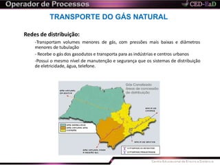 TRANSPORTE DO GÁS NATURAL
Redes de distribuição:
-Transportam volumes menores de gás, com pressões mais baixas e diâmetros
menores de tubulação
- Recebe o gás dos gasodutos e transporta para as indústrias e centros urbanos
-Possui o mesmo nível de manutenção e segurança que os sistemas de distribuição
de eletricidade, água, telefone.
 