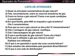 LISTA DE ATIVIDADES
1) Quais as principais características do gás natural?
2) Fale, resumidamente, sobre as reservas brasileiras de gás.
3) Como se forma o gás natural? Como e em quais condições
é encontrado?
4) Em qual família, pela ANP, se enquadra o gás brasileiro?
Cite 3 características.
5) Para que se usa o gás natural no dia-a-dia? E industrialmente?
6) Cite 3 vantagens do gás natural. Justifique.
7) Cite 3 desvantagens do gás natural.
8) O que é purificação do gás natural? Como ela é feita?
9) Para que é utilizado o gás que retorna à usina?
Explique sua utilização.
10) O que é um gasoduto e quais são suas características?
11) Que estados são alimentados pelo gasoduto Brasil-Bolívia?
12) O que é uma rede de distribuição?
 