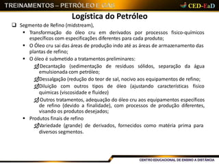 Logística do Petróleo
 Segmento de Refino (midstream),
 Transformação do óleo cru em derivados por processos fisico-químicos
específicos com especificações diferentes para cada produto;
 O Óleo cru sai das áreas de produção indo até as áreas de armazenamento das
plantas de refino;
 O óleo é submetido a tratamentos preliminares:
Decantação (sedimentação de resíduos sólidos, separação da água
emulsionada com petróleo;
Dessalgação (redução do teor de sal, nocivo aos equipamentos de refino;
Diluição com outros tipos de óleo (ajustando características fisico
quimicas (viscosidade e fluidez)
Outros tratamentos, adequação do óleo cru aos equipamentos específicos
de refino (devido a finalidade), com processos de produção diferentes,
visando os produtos desejados;
 Produtos finais de refino
Variedade (grande) de derivados, fornecidos como matéria prima para
diversos segmentos.
 