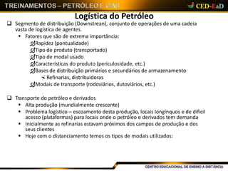 Logística do Petróleo
 Segmento de distribuição (Downstrean), conjunto de operações de uma cadeia
vasta de logística de agentes.
 Fatores que são de extrema importância:
Rapidez (pontualidade)
Tipo de produto (transportado)
Tipo de modal usado
Características do produto (periculosidade, etc.)
Bases de distribuição primários e secundários de armazenamento
 Refinarias, distribuidoras
Modais de transporte (rodoviários, dutoviários, etc.)
 Transporte do petróleo e derivados
 Alta produção (mundialmente crescente)
 Problema logístico – escoamento desta produção, locais longínquos e de difícil
acesso (plataformas) para locais onde o petróleo e derivados tem demanda
 Inicialmente as refinarias estavam próximos dos campos de produção e dos
seus clientes
 Hoje com o distanciamento temos os tipos de modais utilizados:
 
