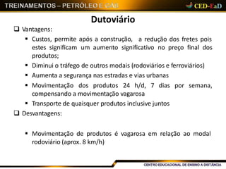 Dutoviário
 Vantagens:
 Custos, permite após a construção, a redução dos fretes pois
estes significam um aumento significativo no preço final dos
produtos;
 Diminui o tráfego de outros modais (rodoviários e ferroviários)
 Aumenta a segurança nas estradas e vias urbanas
 Movimentação dos produtos 24 h/d, 7 dias por semana,
compensando a movimentação vagarosa
 Transporte de quaisquer produtos inclusive juntos
 Desvantagens:
 Movimentação de produtos é vagarosa em relação ao modal
rodoviário (aprox. 8 km/h)
 