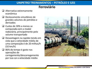 Ferroviário
 Alternativa extremamente
econômica
 Deslocamento simultâneo de
grandes volumes de petróleo e
derivados
 Custos de 30% a menos se
comparado com o modal
rodoviário, principalmente pelo
volume transportado
 Desvantagem na rapidez tendo em
vista que a velocidade média de
uma composição é de 20 milhas/h
(32 km/h)
 86% do tempo é gasto nas
operações de
carregamento/descarregamento
por isso cai a velocidade média
UNIPETRO TREINAMENTOS – PETRÓLEO E GÁS
 