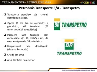 Petrobrás Transporte S/A - Transpetro
 Transporta petróleo, gás natural,
derivados e álcool.
 Opera 11 mil Km
gasodutos, 45
de oleodutos e
terminais (21
terrestres e 24 aquaviários)
 Possuem 500 tanques com
capacidade de 10 milhões m3, de
óleo leve/pesado, 53 petroleiros
 Responsável pela distribuição
(sistema Petrobrás)
 Criada em 1998
 Atua também no exterior
 
