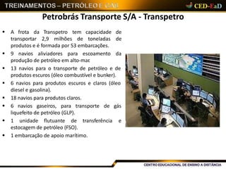 Petrobrás Transporte S/A - Transpetro
 A frota
transportar 2,9 milhões de toneladas
da Transpetro tem capacidade de
de
produtos e é formada por 53 embarcações.
 9 navios aliviadores para escoamento da
produção de petróleo em alto-mar.
 13 navios para o transporte de petróleo e de
produtos escuros (óleo combustível e bunker).
 6 navios para produtos escuros e claros (óleo
diesel e gasolina).
 18 navios para produtos claros.
 6 navios gaseiros, para transporte de gás
liquefeito de petróleo (GLP).
 1 unidade flutuante de transferência e
estocagem de petróleo (FSO).
 1 embarcação de apoio marítimo.
 