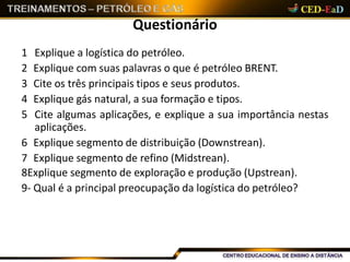 Questionário
1 Explique a logística do petróleo.
2 Explique com suas palavras o que é petróleo BRENT.
3 Cite os três principais tipos e seus produtos.
4 Explique gás natural, a sua formação e tipos.
5 Cite algumas aplicações, e explique a sua importância nestas
aplicações.
6 Explique segmento de distribuição (Downstrean).
7 Explique segmento de refino (Midstrean).
8Explique segmento de exploração e produção (Upstrean).
9- Qual é a principal preocupação da logística do petróleo?
 