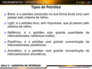 Tipos de Petróleo
AULA 2 – LOGISTICA DO PETRÓLEO
 Brent, é o petróleo produzido na sua forma bruta (crú) sem
passar pelo sistema de refino;
 Light, é o petróleo leve, sem impurezas, que já passou pelo
sistema de refino;
 Nafténico, é o petróleo com grande quantidade de
hidrocarbonetos nafténicos (nafta);
 Parafínico, é o petróleo com grande concentração de
hidrocarbonetos parafínicos;
 Aromático, é o petróleo com grande concentração de
hidrocarbonetos aromáticos;
 