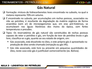 Gás Natural
AULA 2 – LOGISTICA DO PETRÓLEO
 Formação: mistura de hidrocarbonetos leves encontrada no subsolo, na qual o
metano representa 70% em volume.
 É encontrado no subsolo, por acumulações em rochas porosas, associados ou
não ao petróleo, é resultante da degradação da matéria orgânica de forma
anaeróbia (sem ar) de microorganismos que, em eras pré-históricas, se
acumulavam nas águas litorâneas dos mares da época, com fortes
temperaturas e pressões.
 Tipos: Os reservatórios de gás natural são constituídos de rochas porosas
capazes de reter o petróleo e gás, em função do teor de petróleo bruto e gás
livre, classifica-se o gás, quanto ao seu estado de origem, em:
 Gás associado, está dissolvido no óleo, e este próprio gás é aproveitado na
produção de óleo sendo chamado (reinjeção ou gás lift);
 Gás não associado, está livre ou presente em pequenas quantidades de
óleo, neste caso este gás é justificável comercialmente (ex. Bolívia).
 