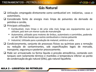 Gás Natural
AULA 2 – LOGISTICA DO PETRÓLEO
 Utilização: empregado diretamente como combustível em indústrias, casas e
automóveis,
 Considerado fonte de energia mais limpa de poluentes do derivado de
petróleo e carvão,
 Principais utilizações:
 Combustível, mais limpa e dá uma vida mais longa aos equipamentos que a
utilizam, pois tem um menor custo de manutenção
 Automotivo, utilizado para motores de ônibus, automóveis e caminhões, podendo
ser até 70% mais barato que outros combustíveis e menos poluente
 Industrial, Utilizado para a produção de metanol, amônia e uréia
 Condicionamento, conjunto de processos físicos ou químicos para a remoção
ou redução de contaminantes, sob especificações legais de mercado,
transporte, segurança e posterior processamento.
 Pode ser armazenado na forma líquida á pressão atmosférica, contando com
tanques com isolamento térmico e mantidos á temperatura inferior ao ponto
de condensação do gás natural (GNL), gás natural liquefeito.
 