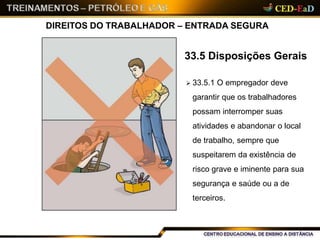 DIREITOS DO TRABALHADOR – ENTRADA SEGURA
33.5 Disposições Gerais
 33.5.1 O empregador deve
garantir que os trabalhadores
possam interromper suas
atividades e abandonar o local
de trabalho, sempre que
suspeitarem da existência de
risco grave e iminente para sua
segurança e saúde ou a de
terceiros.
14
 
