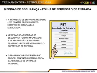 MEDIDAS DE SEGURANÇA – FOLHA DE PERMISSÃO DE ENTRADA
 A PERMISSÃO DE ENTRADA E TRABALHO
- PET CONTÉM PROCEDIMENTOS
ESCRITOS DE SEGURANÇA E
EMERGÊNCIA.
 VERIFICAR SE AS MEDIDAS DE
SEGURANÇA FORAM IMPLANTADAS
E SE A PERMISSÃO DE ENTRADA E
TRABALHO – PET ESTÁ ASSINADA PELO
SUPERVISOR DE ENTRADA.
 O TRABALHADOR DEVE ENTRAR NO
ESPAÇO CONFINADO COM UMA CÓPIA
DA PERMISSÃO DE ENTRADA E
TRABALHO.
17
 