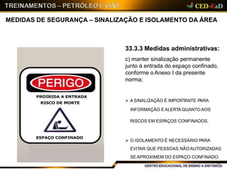 MEDIDAS DE SEGURANÇA – SINALIZAÇÃO E ISOLAMENTO DA ÁREA
33.3.3 Medidas administrativas:
c) manter sinalização permanente
junto à entrada do espaço confinado,
conforme o Anexo I da presente
norma;
 A SINALIZAÇÃO É IMPORTANTE PARA
INFORMAÇÃO E ALERTA QUANTO AOS
RISCOS EM ESPAÇOS CONFINADOS.
 O ISOLAMENTO É NECESSÁRIO PARA
EVITAR QUE PESSOAS NÃO AUTORIZADAS
SE APROXIMEM DO ESPAÇO CONFINADO.
18
 