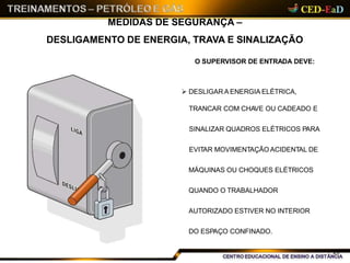 MEDIDAS DE SEGURANÇA –
DESLIGAMENTO DE ENERGIA, TRAVA E SINALIZAÇÃO
O SUPERVISOR DE ENTRADA DEVE:
 DESLIGAR A ENERGIA ELÉTRICA,
TRANCAR COM CHAVE OU CADEADO E
SINALIZAR QUADROS ELÉTRICOS PARA
EVITAR MOVIMENTAÇÃO ACIDENTAL DE
MÁQUINAS OU CHOQUES ELÉTRICOS
QUANDO O TRABALHADOR
AUTORIZADO ESTIVER NO INTERIOR
DO ESPAÇO CONFINADO.
20
 