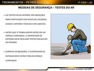 MEDIDAS DE SEGURANÇA – TESTES DO AR
 OS TESTES DO AR INTERNO SÃO MEDIÇÕES
PARA VERIFICAÇÃO DOS NÍVEIS DE OXIGÊNIO,
GASES E VAPORES TÓXICOS E INFLAMÁVEIS.
 ANTES QUE O TRABALHADOR ENTRE EM UM
ESPAÇO CONFINADO, O SUPERVISOR DE
ENTRADA DEVE REALIZAR TESTES INICIAIS DO
AR INTERNO.
 DURANTE AS MEDIÇÕES, O SUPERVISOR DE
ENTRADA DEVE ESTAR FORA DO ESPAÇO
CONFINADO.
22
 