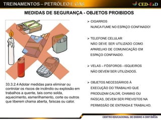 MEDIDAS DE SEGURANÇA - OBJETOS PROIBIDOS
 CIGARROS
NUNCA FUME NO ESPAÇO CONFINADO!
 TELEFONE CELULAR
NÃO DEVE SER UTILIZADO COMO
APARELHO DE COMUNICAÇÃO EM
ESPAÇO CONFINADO.
 VELAS – FÓSFOROS - ISQUEIROS
NÃO DEVEM SER UTILIZADOS.
 OBJETOS NECESSÁRIOS À
EXECUÇÃO DO TRABALHO QUE
PRODUZAM CALOR, CHAMAS OU
FAÍSCAS, DEVEM SER PREVISTOS NA
PERMISSÃO DE ENTRADA E TRABALHO.
33.3.2.4 Adotar medidas para eliminar ou
controlar os riscos de incêndio ou explosão em
trabalhos a quente, tais como solda,
aquecimento, esmerilhamento, corte ou outros
que liberem chama aberta, faíscas ou calor.
27
 