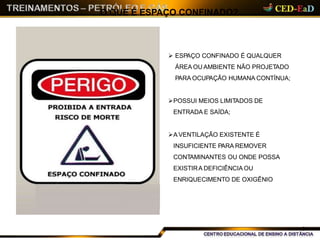  ESPAÇO CONFINADO É QUALQUER
ÁREA OU AMBIENTE NÃO PROJETADO
PARA OCUPAÇÃO HUMANA CONTÍNUA;
POSSUI MEIOS LIMITADOS DE
ENTRADA E SAÍDA;
A VENTILAÇÃO EXISTENTE É
INSUFICIENTE PARA REMOVER
CONTAMINANTES OU ONDE POSSA
EXISTIRA DEFICIÊNCIA OU
ENRIQUECIMENTO DE OXIGÊNIO
O QUE É ESPAÇO CONFINADO?
01
 