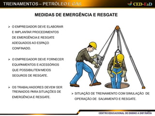 MEDIDAS DE EMERGÊNCIA E RESGATE
 O EMPREGADOR DEVE ELABORAR
E IMPLANTAR PROCEDIMENTOS
DE EMERGÊNCIA E RESGATE
ADEQUADOS AO ESPAÇO
CONFINADO.
 O EMPREGADOR DEVE FORNECER
EQUIPAMENTOS E ACESSÓRIOS
QUE POSSIBILITEM MEIOS
SEGUROS DE RESGATE.
 OS TRABALHADORES DEVEM SER
TREINADOS PARA SITUAÇÕES DE
EMERGÊNCIA E RESGATE.
 SITUAÇÃO DE TREINAMENTO COM SIMULAÇÃO DE
OPERAÇÃO DE SALVAMENTO E RESGATE.
29
 