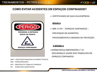 COMO EVITAR ACIDENTES EM ESPAÇOS CONFINADOS?
 CERTIFICANDO-SE QUE A SUA EMPRESA:
SEGUE A
 NBR 14.787 – “ESPAÇOS CONFINADOS –
PREVENÇÃO DE ACIDENTES,
PROCEDIMENTOS E MEDIDAS DE PROTEÇÃO”.
E ATENDE A
NORMA REGULAMENTADORA n.º 33
SEGURANÇA E SAÚDE NOS TRABALHOS EM
ESPAÇOS CONFINADOS
ABNT – ASSOCIAÇÃO BRASILEIRA DE NORMAS TÉCNICAS
NBR – NORMA BRASILEIRA
MTE – MINISTÉRIO DO TRABALHO E EMPREGO
NR – NORMA REGULAMENTADORA
6
 