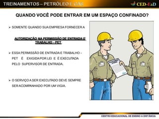 QUANDO VOCÊ PODE ENTRAR EM UM ESPAÇO CONFINADO?
 SOMENTE QUANDO SUA EMPRESA FORNECER A
AUTORIZAÇÃO NA PERMISSÃO DE ENTRADA E
TRABALHO - PET,
 ESSA PERMISSÃO DE ENTRADA E TRABALHO -
PET É EXIGIDAPOR LEI E É EXECUTADA
PELO SUPERVISOR DE ENTRADA.
 O SERVIÇO A SER EXECUTADO DEVE SEMPRE
SER ACOMPANHADO POR UM VIGIA.
7
 