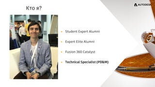 Кто я?
▸ Student Expert Alumni
▸ Expert Elite Alumni
▸ Fusion 360 Catalyst
▸ Technical Specialist (PD&M)
 