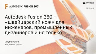 Dmytro Mukhin
MUK, Technical Specialist
09.10.2019
Autodesk Fusion 360 –
«швейцарский нож» для
инженеров, промышленных
дизайнеров и не только.
 