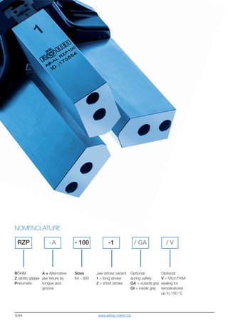 5044
RÖHM
Z centric gripper
Pneumatic
NOMENCLATURE
RZP -A / GA-1 / V- 100
A = Alternative
jaw fixture by
tongue and
groove
Sizes
64 - 300
Jaw stroke variant
1 = long stroke
2 = short stroke
Optional:
spring safety
GA = outside grip
GI = inside grip
Optional:
V = Viton FKM-
sealing for
temperatures
up to 150 °C
www.eshop.roehm.biz
 