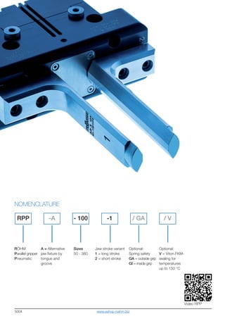 5004
Video RPP
RÖHM
Parallel gripper
Pneumatic
NOMENCLATURE
RPP -A / GA-1 / V- 100
A = Alternative
jaw fixture by
tongue and
groove
Sizes
50 - 380
Jaw stroke variant
1 = long stroke
2 = short stroke
Optional:
Spring safety
GA = outside grip
GI = inside grip
Optional:
V = Viton FKM-
sealing for
temperatures
up to 150 °C
www.eshop.roehm.biz
 