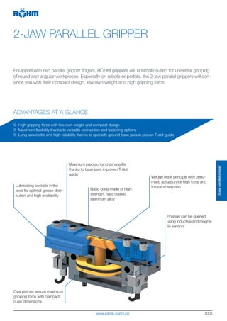 5005
2-JAW PARALLEL GRIPPER
ADVANTAGES AT A GLANCE
Equipped with two parallel gripper fingers, RÖHM grippers are optimally suited for universal gripping
of round and angular workpieces. Especially on robots or portals, the 2-jaw parallel grippers will con-
vince you with their compact design, low own weight and high gripping force.
Lubricating pockets in the
jaws for optimal grease distri-
bution and high availability
Maximum precision and service life
thanks to base jaws in proven T-slot
guide
Wedge hook principle with pneu-
matic actuation for high force and
torque absorption
High gripping force with low own weight and compact design
Maximum flexibility thanks to versatile connection and fastening options
Long service life and high reliability thanks to specially ground base jaws in proven T-slot guide
Position can be queried
using inductive and magne-
tic sensors
Basic body made of high-
strength, hard-coated
aluminum alloy
Oval pistons ensure maximum
gripping force with compact
outer dimensions
2-jawparallelgripper
www.eshop.roehm.biz
 