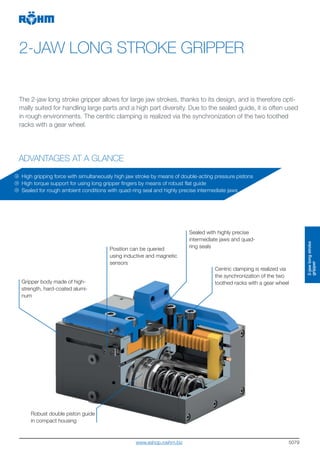 5079
2-JAW LONG STROKE GRIPPER
The 2-jaw long stroke gripper allows for large jaw strokes, thanks to its design, and is therefore opti-
mally suited for handling large parts and a high part diversity. Due to the sealed guide, it is often used
in rough environments. The centric clamping is realized via the synchronization of the two toothed
racks with a gear wheel.
Gripper body made of high-
strength, hard-coated alumi-
num
Robust double piston guide
in compact housing
High gripping force with simultaneously high jaw stroke by means of double-acting pressure pistons
High torque support for using long gripper fingers by means of robust flat guide
Sealed for rough ambient conditions with quad-ring seal and highly precise intermediate jaws
Position can be queried
using inductive and magnetic
sensors
Centric clamping is realized via
the synchronization of the two
toothed racks with a gear wheel
Sealed with highly precise
intermediate jaws and quad-
ring seals
2-jawlongstroke
gripper
ADVANTAGES AT A GLANCE
www.eshop.roehm.biz
 