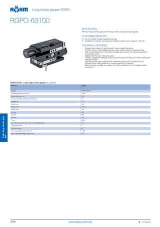 5096
2-jaw longstroke grip-
per
Long stroke gripper RGPO
RGPO-63100
APPLICATION
Premium large stroke gripper with large stroke and ground jaw guides.
CUSTOMER BENEFITS
Up to 5 million cycles maintenance-free
Available on request: temperature-resistant version (up to approx. 150° C)
TECHNICAL FEATURES
- Gripper body made of high-strength, hard-coated aluminum
- Toothed racks, intermediate jaws and gear wheel made of hardened steel
- High torque absorption of the intermediate jaws due to the robust flat guide of
the toothed racks
- Suitable for the use of long top jaws
- Centric clamping is realized via the synchronization of the two toothed racks with
one gear wheel
- Special gripper type available with additional spring set to prevent loss of
gripping force during external or internal gripping on request
- Energy supply possible by means of screw connection or via hoseless direct
connection
RGPO 63100 - 2-jaw large stroke gripper air operated
Item no. 172797
Design RGPO 63100
Gripping force at 6 bar N 3000
Stroke per jaw mm 100
Recommended workpiece weight kg 15
Weight kg 13,4
Width mm 185
Height mm 121,5
Depth mm 154
Mx Nm 200
My Nm 300
Mz Nm 250
Fz N 9000
Operating pressure min./max. without GA/GI bar 3-8
Clamping time s 0,7
Opening time s 0,7
Air consumption per cycle cm3
1180
Max. allowable length of jaw mm 200
   on requestwww.eshop.roehm.biz
 