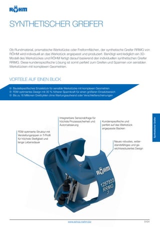 5101
SYNTHETISCHER GREIFER
VORTEILE AUF EINEN BLICK
Ob Rundmaterial, prismatische Werkstücke oder Freiformflächen, der synthetische Greifer RRMG von
RÖHM wird individuell an das Werkstück angepasst und produziert. Benötigt wird lediglich ein 3D-
Modell des Werkstückes und RÖHM fertigt darauf basierend den individuellen synthetischen Greifer
RRMG. Diese kundenspezifische Lösung ist somit perfekt zum Greifen und Spannen von sensiblen
Werkstücken mit komplexen Geometrien.
Bauteilspezifisches Einzelstück für sensible Werkstücke mit komplexen Geometrien
FEM-optimiertes Design mit 30 % höherer Spannkraft für einen größeren Einsatzbereich
Bis zu 16 Millionen Greifzyklen ohne Wartungsaufwand oder Verschleißerscheinungen
Neues robustes, wider-
standsfähiges und ge-
wichtsreduziertes Design
FEM-optimierte Struktur mit
Versteifungsrippen in T-Profil
für höchste Steifigkeit und
lange Lebensdauer
Kundenspezifische und
perfekt auf das Werkstück
angepasste Backen
Integrierbare Sensorabfrage für
höchste Prozesssicherheit und
Automatisierung
SynthetischerGreifer
www.eshop.roehm.biz
 