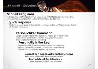 PR Arbeit - Guidelines
Schnell Reagieren
Auf Gerüchte und Neuigkeiten muss schnell und authentisch reagiert werden. Dies
wird von Medien aufgegriffen und schärft die Marke des Sportlers!
quick response
Persönlichkeit kommt an!
Längere/erklärende Post bei Facebook haben große Reichweite.
Mehrwert mit persönlichen Inhalten muss geliefert werden.
Bilder und Textkombination ist wichtig.
quick response
You have to react quick and authentic to rumours and news. Media will take it up. It
will sharpen your brand.
Personality is the key!
Longer/explaining Facebook-Posts have more coverage.
11
Journalisten fragen aktiv nach Interviews
Mehr Inhalt produzieren. Multiplikatoren nutzen.
Journalists ask for interviews
Generate (more) content. Use multipliers.
Longer/explaining Facebook-Posts have more coverage.
Added values with personell content must be produced.
Combination of pictures and text is important.
 