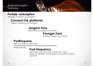 Zusammenspiel –
Teamplay
Portale verknüpfen
Webseite, Facebook und Instagram.
Connect the platforms
Jüngere Fans
Gehen eher zu Instagram und Twitter.
Postfrequenz
Mehr Post führen zu mehr Likes.
Connect the platforms
Website, Facebook and Instagram.
Younger Fans
To find on Instagram and Twitter.
12
Mehr Post führen zu mehr Likes.
Zusammenspiel zwischen Postfrequenz und qualitativem
Inhalt ist wichtig.
Post-frequency
More Posts, more Likes. But in its limits. Don‘t spam.
Interaction between post-frequency and quality content is
important.
 