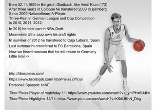 Born 02.11.1989 in Bergisch Gladbach, like Heidi Klum (`73)
After three years in Cologne he transfered 2009 to Bamberg
Since 2009 Nationalteam-A-Player
Three-Peat in German League and Cup Competition
in 2010, 2011, 2012;
In 2010 he took part in NBA-Draft
Meanwhile Utha Jazz own his draft rights
In summer of 2012 he transfered to Caja Laboral, Spain
Last summer he transfered to FC Barcelona, Spain
Now we heard rumours that he will return to Germany
Little later ->
http://tiborpleiss.com/http://tiborpleiss.com/
https://www.facebook.com/TiborPleiss.official
Personell Sponsor: NIKE
Tibor Pleiss Highlights 13/14: https://www.youtube.com/watch?v=KKdUKhN_Dbg
Tibor Pleiss Player of matchday 11: https://www.youtube.com/watch?v=_ymPHx6U4Iw
 
