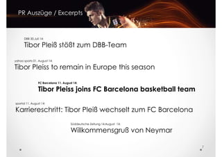 PR Auszüge / Excerpts
DBB 30.Juli 14:
Tibor Pleiß stößt zum DBB-Team
yahoo sports 01. August 14:
Tibor Pleiss to remain in Europe this season
FC Barcelona 11. August 14:
Tibor Pleiss joins FC Barcelona basketball team
sportal 11. August 14:
7
Süddeutsche Zeitung 14.August 14:
Willkommensgruß von Neymar
sportal 11. August 14:
Karriereschritt: Tibor Pleiß wechselt zum FC Barcelona
 