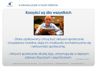 e­zdrowiejużjestwtwoimtelefonie


              Korzyścisądlawszystkich




     ­Starsiużytkownicychcąbyćaktywnispołecznie
­Urządzeniamobilnedająimmożliwośćkontaktowaniasię
                   iaktywnościspołecznej,

 ­Aktywnispołeczniedłużejżyją,utrzymująsięwlepszym
             zdrowiufizycznymipsychicznym    Foto:VillageontheIsle
 