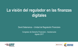La visión del regulador en las finanzas
digitales
David Salamanca – Unidad de Regulación Financiera
Congreso de Derecho Financiero - Asobancaria
Agosto 2017
 