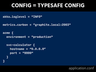 CONFIG = TYPESAFE CONFIG
akka.loglevel = "INFO"
!
metrics.carbon = "graphite.local:2003"
!
acme {
environment = "production"
!
svc-calculator {
hostname = “0.0.0.0”
port = "9999"
}
}
application.conf
 